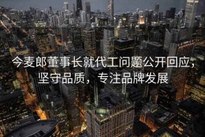 今麥郎董事長(cháng)就代工問(wèn)題公開(kāi)回應，堅守品質(zhì)，專(zhuān)注品牌發(fā)展
