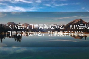“KTV最熱門(mén)葷素游戲排名”KTV最熱門(mén)葷素游戲排名，引領(lǐng)娛樂(lè )新潮流