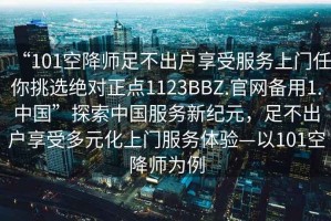 “101空降師足不出戶(hù)享受服務(wù)上門(mén)任你挑選絕對正點(diǎn)1123BBZ.官網(wǎng)備用1.中國”探索中國服務(wù)新紀元，足不出戶(hù)享受多元化上門(mén)服務(wù)體驗—以101空降師為例