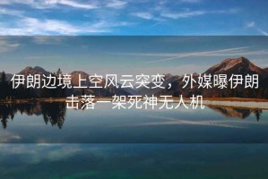 伊朗邊境上空風(fēng)云突變，外媒曝伊朗擊落一架死神無(wú)人機