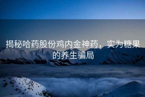 揭秘哈藥股份雞內金神藥，實(shí)為糖果的養生騙局