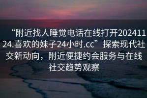 “附近找人睡覺(jué)電話(huà)在線(xiàn)打開(kāi)20241124.喜歡的妹子24小時(shí).cc”探索現代社交新動(dòng)向，附近便捷約會(huì )服務(wù)與在線(xiàn)社交趨勢觀(guān)察