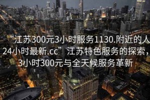“江蘇300元3小時(shí)服務(wù)1130.附近的人24小時(shí)最新.cc”江蘇特色服務(wù)的探索，3小時(shí)300元與全天候服務(wù)革新