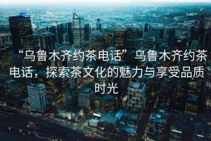 “烏魯木齊約茶電話(huà)”烏魯木齊約茶電話(huà)，探索茶文化的魅力與享受品質(zhì)時(shí)光