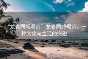 “龍巖同城喝茶”龍巖同城喝茶，一種文化與生活的交融