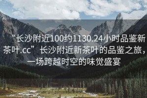 “長(cháng)沙附近100約1130.24小時(shí)品鑒新茶葉.cc”長(cháng)沙附近新茶葉的品鑒之旅，一場(chǎng)跨越時(shí)空的味覺(jué)盛宴