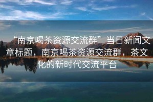 “南京喝茶資源交流群”當日新聞文章標題，南京喝茶資源交流群，茶文化的新時(shí)代交流平臺