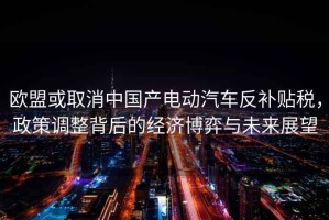 歐盟或取消中國產(chǎn)電動(dòng)汽車(chē)反補貼稅，政策調整背后的經(jīng)濟博弈與未來(lái)展望