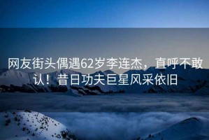 網(wǎng)友街頭偶遇62歲李連杰，直呼不敢認！昔日功夫巨星風(fēng)采依舊