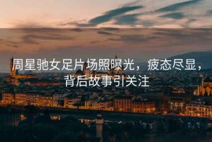 周星馳女足片場(chǎng)照曝光，疲態(tài)盡顯，背后故事引關(guān)注