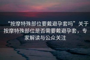 “按摩特殊部位要戴避孕套嗎”關(guān)于按摩特殊部位是否需要戴避孕套，專(zhuān)家解讀與公眾關(guān)注