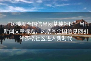 “風(fēng)樓閣全國信息網(wǎng)茶樓社區”當日新聞文章標題，風(fēng)樓閣全國信息網(wǎng)引領(lǐng)茶樓社區進(jìn)入新時(shí)代