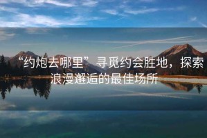“約炮去哪里”尋覓約會(huì )勝地，探索浪漫邂逅的最佳場(chǎng)所