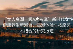“女人高潮一級A片按摩”新時(shí)代女性健康養生新潮流，高潮體驗與按摩藝術(shù)結合的研究報道