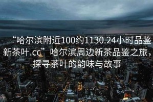 “哈爾濱附近100約1130.24小時(shí)品鑒新茶葉.cc”哈爾濱周邊新茶品鑒之旅，探尋茶葉的韻味與故事
