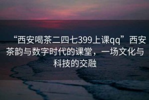 “西安喝茶二四七399上課qq”西安茶韻與數字時(shí)代的課堂，一場(chǎng)文化與科技的交融