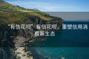 “有信花唄”有信花唄，重塑信用消費新生態(tài)