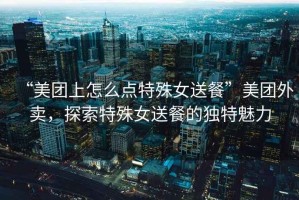 “美團上怎么點(diǎn)特殊女送餐”美團外賣(mài)，探索特殊女送餐的獨特魅力