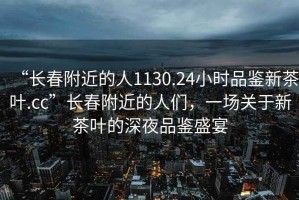“長(cháng)春附近的人1130.24小時(shí)品鑒新茶葉.cc”長(cháng)春附近的人們，一場(chǎng)關(guān)于新茶葉的深夜品鑒盛宴