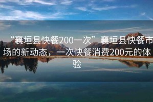 “襄垣縣快餐200一次”襄垣縣快餐市場(chǎng)的新動(dòng)態(tài)，一次快餐消費200元的體驗
