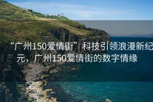 “廣州150愛(ài)情街”科技引領(lǐng)浪漫新紀元，廣州150愛(ài)情街的數字情緣