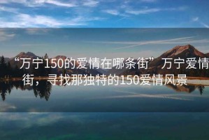 “萬(wàn)寧150的愛(ài)情在哪條街”萬(wàn)寧愛(ài)情街，尋找那獨特的150愛(ài)情風(fēng)景