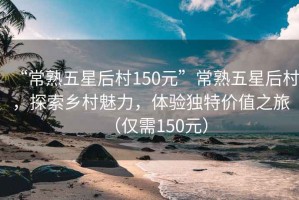 “常熟五星后村150元”常熟五星后村，探索鄉村魅力，體驗獨特價(jià)值之旅（僅需150元）