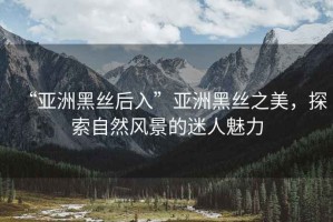 “亞洲黑絲后入”亞洲黑絲之美，探索自然風(fēng)景的迷人魅力