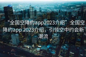“全國空降約app2023介紹”全國空降約app 2023介紹，引領(lǐng)空中約會(huì )新潮流