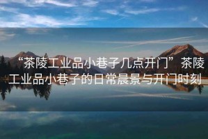 “茶陵工業(yè)品小巷子幾點(diǎn)開(kāi)門(mén)”茶陵工業(yè)品小巷子的日常晨景與開(kāi)門(mén)時(shí)刻