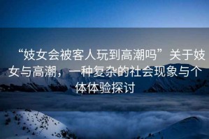 “妓女會(huì )被客人玩到高潮嗎”關(guān)于妓女與高潮，一種復雜的社會(huì )現象與個(gè)體體驗探討