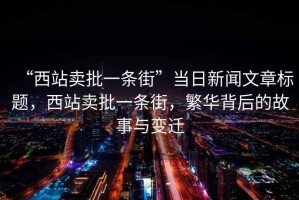 “西站賣(mài)批一條街”當日新聞文章標題，西站賣(mài)批一條街，繁華背后的故事與變遷