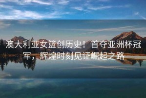 澳大利亞女籃創(chuàng  )歷史！首奪亞洲杯冠軍，輝煌時(shí)刻見(jiàn)證崛起之路