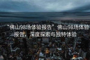 “佛山98場(chǎng)體驗報告”佛山98場(chǎng)體驗報告，深度探索與獨特體驗