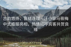 古韻悠揚，喜結連理—汪小菲馬筱梅中式婚服亮相，熱情招呼賓客共賀良緣