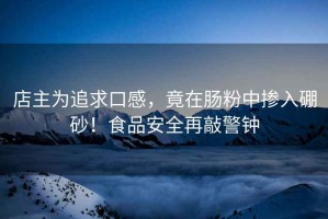 店主為追求口感，竟在腸粉中摻入硼砂！食品安全再敲警鐘