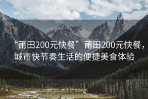 “莆田200元快餐”莆田200元快餐，城市快節奏生活的便捷美食體驗