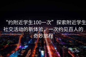 “約附近學(xué)生100一次”探索附近學(xué)生社交活動(dòng)的新體驗，一次約見(jiàn)百人的奇妙旅程