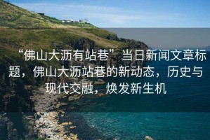 “佛山大瀝有站巷”當日新聞文章標題，佛山大瀝站巷的新動(dòng)態(tài)，歷史與現代交融，煥發(fā)新生機