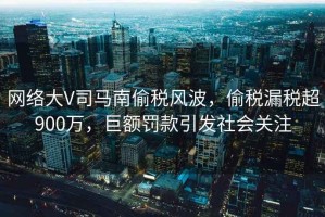 網(wǎng)絡(luò )大V司馬南偷稅風(fēng)波，偷稅漏稅超900萬(wàn)，巨額罰款引發(fā)社會(huì )關(guān)注