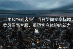 “柔風(fēng)細雨客服”當日新聞文章標題，柔風(fēng)細雨客服，重塑客戶(hù)體驗的新力量