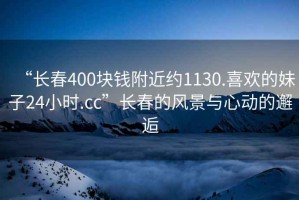 “長(cháng)春400塊錢(qián)附近約1130.喜歡的妹子24小時(shí).cc”長(cháng)春的風(fēng)景與心動(dòng)的邂逅
