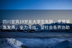 四川宜賓19歲女大學(xué)生失聯(lián)，家屬緊急發(fā)聲，全力尋找，望社會(huì )各界協(xié)助