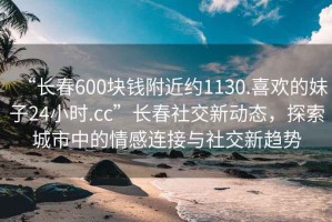 “長(cháng)春600塊錢(qián)附近約1130.喜歡的妹子24小時(shí).cc”長(cháng)春社交新動(dòng)態(tài)，探索城市中的情感連接與社交新趨勢