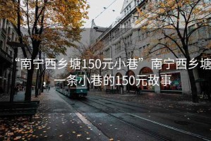 “南寧西鄉塘150元小巷”南寧西鄉塘，一條小巷的150元故事