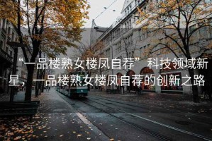 “一品樓熟女樓鳳自薦”科技領(lǐng)域新星，一品樓熟女樓鳳自薦的創(chuàng  )新之路