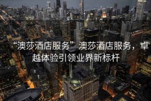 “澳莎酒店服務(wù)”澳莎酒店服務(wù)，卓越體驗引領(lǐng)業(yè)界新標桿