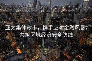 亞太集體救市，攜手應對金融風(fēng)暴，共筑區域經(jīng)濟安全防線(xiàn)