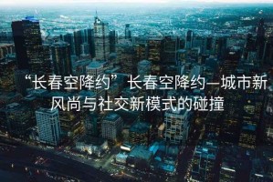 “長(cháng)春空降約”長(cháng)春空降約—城市新風(fēng)尚與社交新模式的碰撞