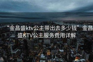 “金昌盛ktv公主帶出去多少錢(qián)”金昌盛KTV公主服務(wù)費用詳解
